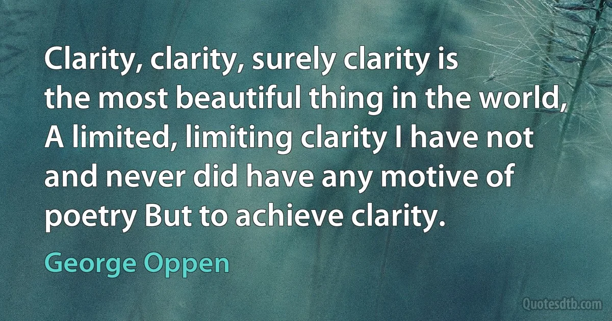 Clarity, clarity, surely clarity is the most beautiful thing in the world, A limited, limiting clarity I have not and never did have any motive of poetry But to achieve clarity. (George Oppen)