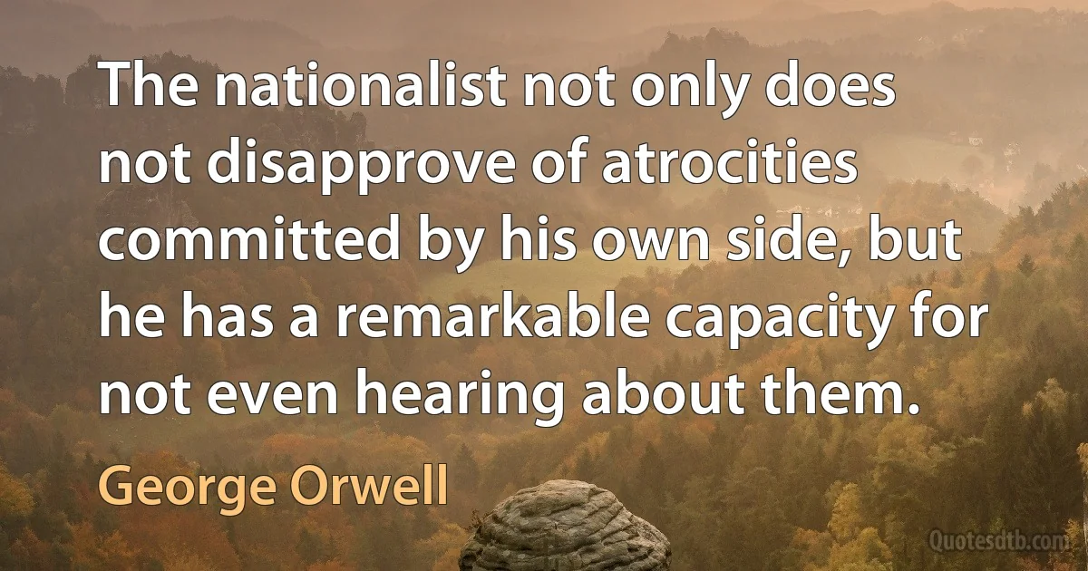 The nationalist not only does not disapprove of atrocities committed by his own side, but he has a remarkable capacity for not even hearing about them. (George Orwell)