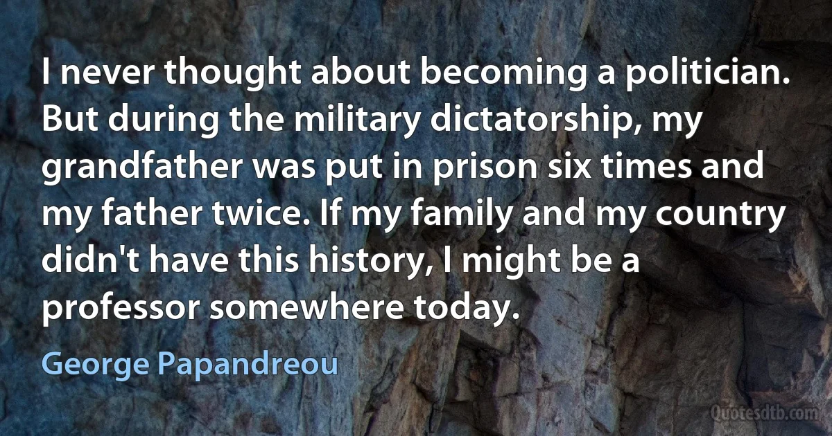 I never thought about becoming a politician. But during the military dictatorship, my grandfather was put in prison six times and my father twice. If my family and my country didn't have this history, I might be a professor somewhere today. (George Papandreou)