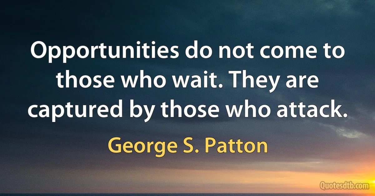 Opportunities do not come to those who wait. They are captured by those who attack. (George S. Patton)