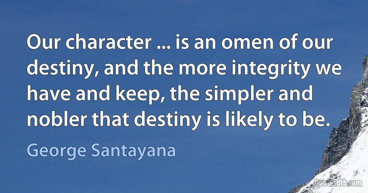 Our character ... is an omen of our destiny, and the more integrity we have and keep, the simpler and nobler that destiny is likely to be. (George Santayana)