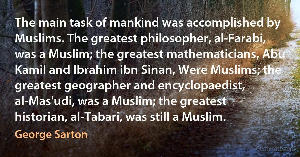 The main task of mankind was accomplished by Muslims. The greatest philosopher, al-Farabi, was a Muslim; the greatest mathematicians, Abu Kamil and Ibrahim ibn Sinan, Were Muslims; the greatest geographer and encyclopaedist, al-Mas'udi, was a Muslim; the greatest historian, aI-Tabari, was still a Muslim. (George Sarton)