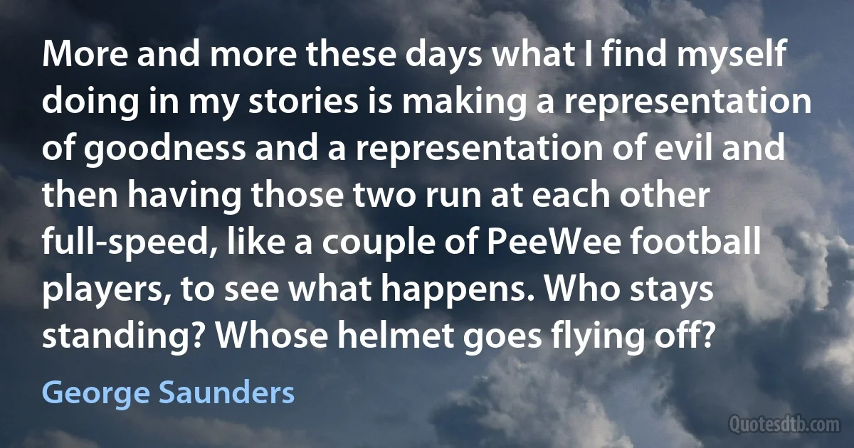 More and more these days what I find myself doing in my stories is making a representation of goodness and a representation of evil and then having those two run at each other full-speed, like a couple of PeeWee football players, to see what happens. Who stays standing? Whose helmet goes flying off? (George Saunders)