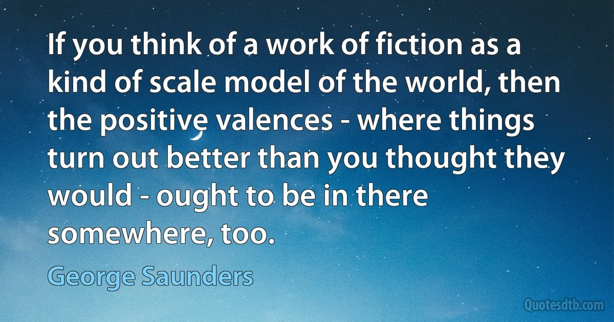 If you think of a work of fiction as a kind of scale model of the world, then the positive valences - where things turn out better than you thought they would - ought to be in there somewhere, too. (George Saunders)