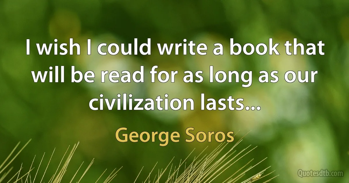 I wish I could write a book that will be read for as long as our civilization lasts... (George Soros)