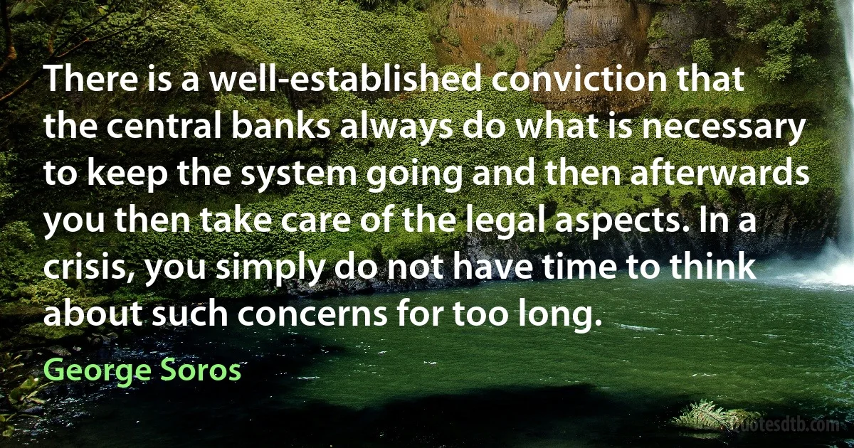 There is a well-established conviction that the central banks always do what is necessary to keep the system going and then afterwards you then take care of the legal aspects. In a crisis, you simply do not have time to think about such concerns for too long. (George Soros)