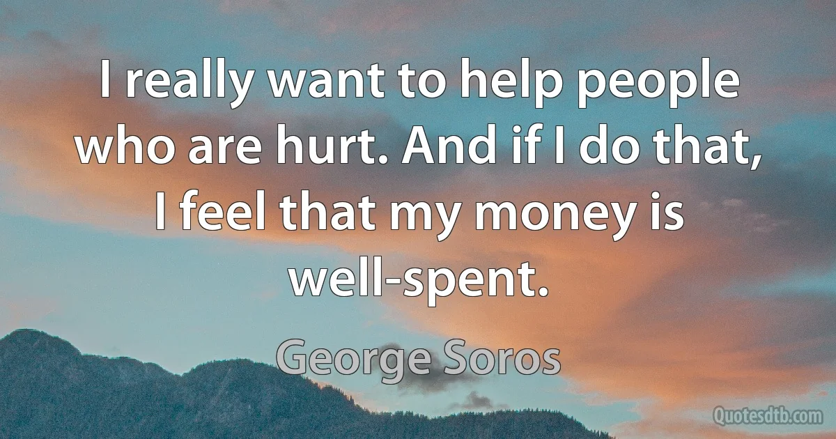 I really want to help people who are hurt. And if I do that, I feel that my money is well-spent. (George Soros)