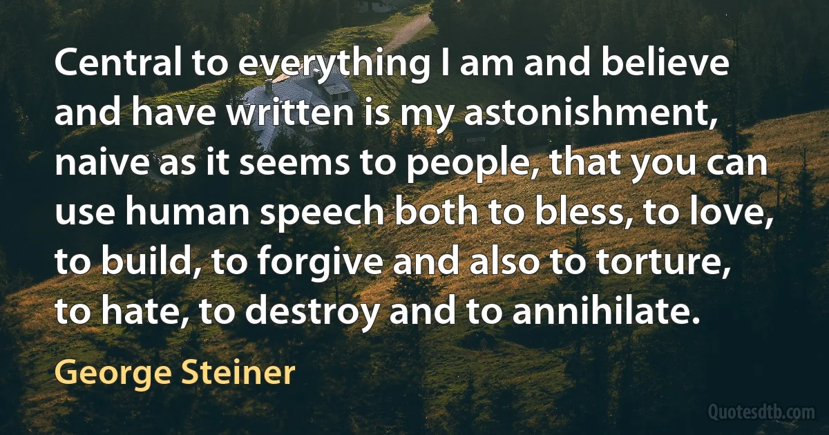 Central to everything I am and believe and have written is my astonishment, naive as it seems to people, that you can use human speech both to bless, to love, to build, to forgive and also to torture, to hate, to destroy and to annihilate. (George Steiner)