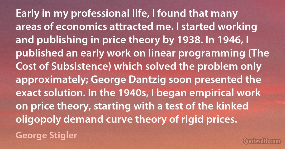 Early in my professional life, I found that many areas of economics attracted me. I started working and publishing in price theory by 1938. In 1946, I published an early work on linear programming (The Cost of Subsistence) which solved the problem only approximately; George Dantzig soon presented the exact solution. In the 1940s, I began empirical work on price theory, starting with a test of the kinked oligopoly demand curve theory of rigid prices. (George Stigler)