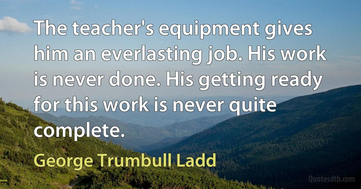 The teacher's equipment gives him an everlasting job. His work is never done. His getting ready for this work is never quite complete. (George Trumbull Ladd)