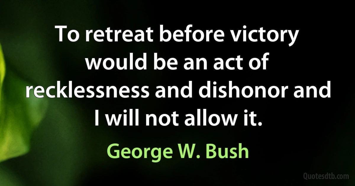 To retreat before victory would be an act of recklessness and dishonor and I will not allow it. (George W. Bush)