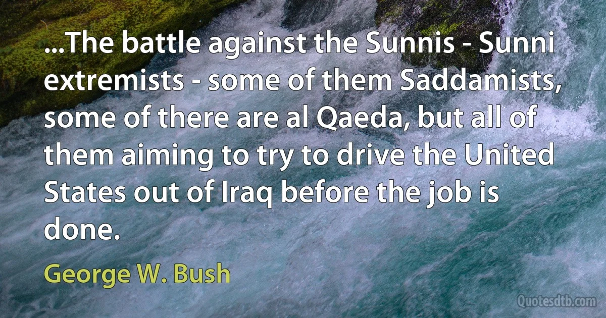 ...The battle against the Sunnis - Sunni extremists - some of them Saddamists, some of there are al Qaeda, but all of them aiming to try to drive the United States out of Iraq before the job is done. (George W. Bush)