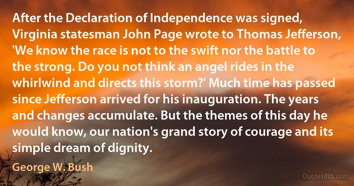 After the Declaration of Independence was signed, Virginia statesman John Page wrote to Thomas Jefferson, 'We know the race is not to the swift nor the battle to the strong. Do you not think an angel rides in the whirlwind and directs this storm?' Much time has passed since Jefferson arrived for his inauguration. The years and changes accumulate. But the themes of this day he would know, our nation's grand story of courage and its simple dream of dignity. (George W. Bush)