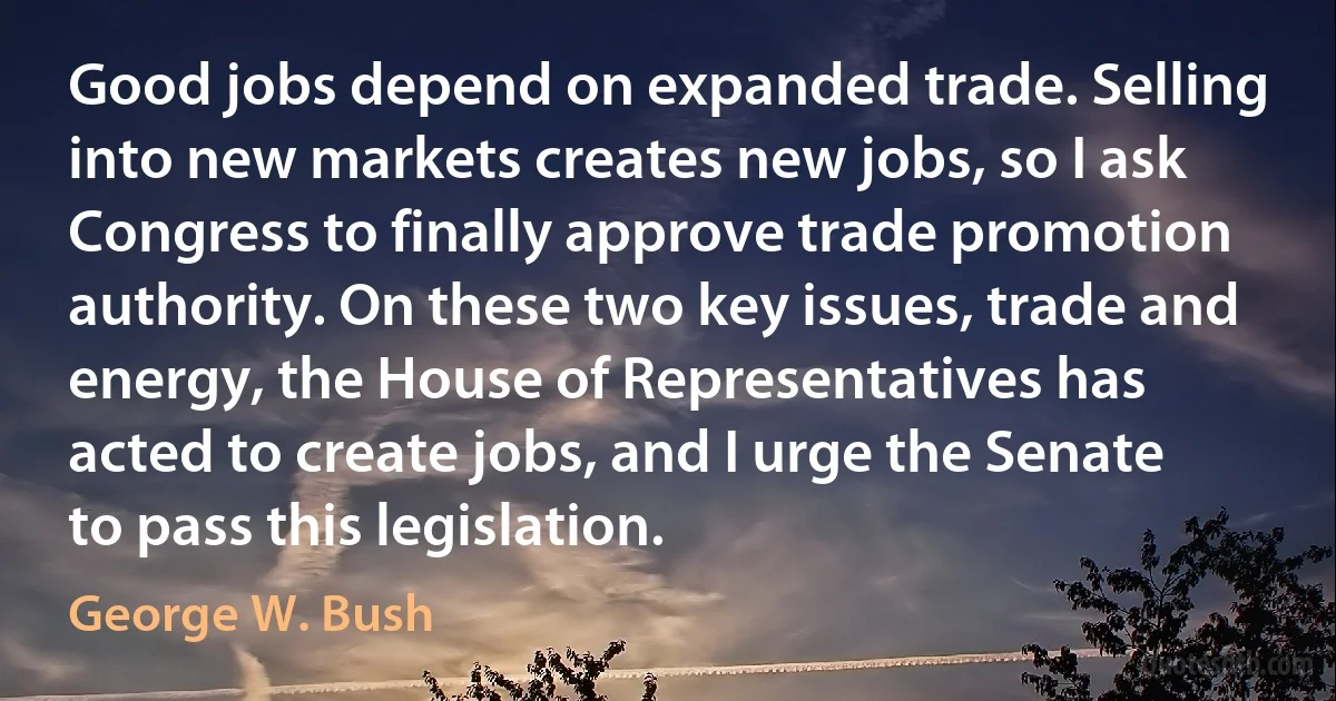 Good jobs depend on expanded trade. Selling into new markets creates new jobs, so I ask Congress to finally approve trade promotion authority. On these two key issues, trade and energy, the House of Representatives has acted to create jobs, and I urge the Senate to pass this legislation. (George W. Bush)