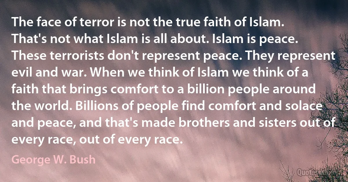 The face of terror is not the true faith of Islam. That's not what Islam is all about. Islam is peace. These terrorists don't represent peace. They represent evil and war. When we think of Islam we think of a faith that brings comfort to a billion people around the world. Billions of people find comfort and solace and peace, and that's made brothers and sisters out of every race, out of every race. (George W. Bush)