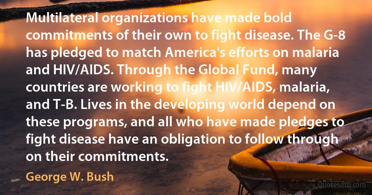 Multilateral organizations have made bold commitments of their own to fight disease. The G-8 has pledged to match America's efforts on malaria and HIV/AIDS. Through the Global Fund, many countries are working to fight HIV/AIDS, malaria, and T-B. Lives in the developing world depend on these programs, and all who have made pledges to fight disease have an obligation to follow through on their commitments. (George W. Bush)