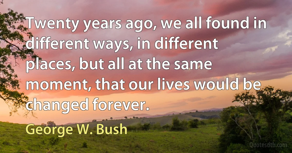 Twenty years ago, we all found in different ways, in different places, but all at the same moment, that our lives would be changed forever. (George W. Bush)