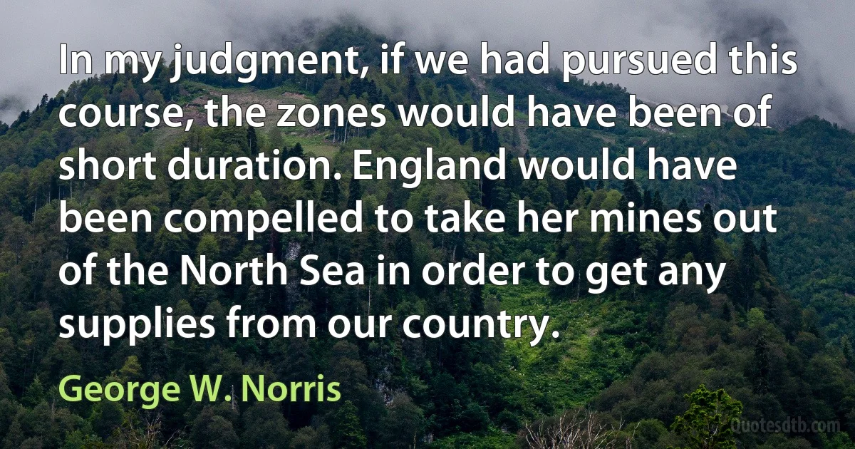 In my judgment, if we had pursued this course, the zones would have been of short duration. England would have been compelled to take her mines out of the North Sea in order to get any supplies from our country. (George W. Norris)