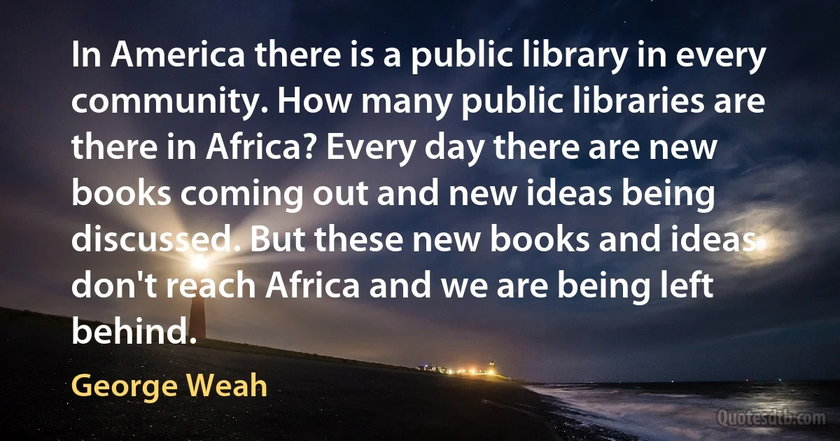 In America there is a public library in every community. How many public libraries are there in Africa? Every day there are new books coming out and new ideas being discussed. But these new books and ideas don't reach Africa and we are being left behind. (George Weah)