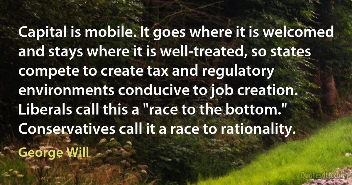 Capital is mobile. It goes where it is welcomed and stays where it is well-treated, so states compete to create tax and regulatory environments conducive to job creation. Liberals call this a "race to the bottom." Conservatives call it a race to rationality. (George Will)