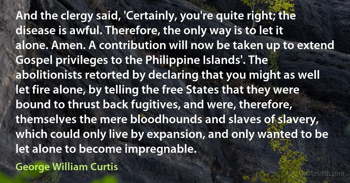 And the clergy said, 'Certainly, you're quite right; the disease is awful. Therefore, the only way is to let it alone. Amen. A contribution will now be taken up to extend Gospel privileges to the Philippine Islands'. The abolitionists retorted by declaring that you might as well let fire alone, by telling the free States that they were bound to thrust back fugitives, and were, therefore, themselves the mere bloodhounds and slaves of slavery, which could only live by expansion, and only wanted to be let alone to become impregnable. (George William Curtis)