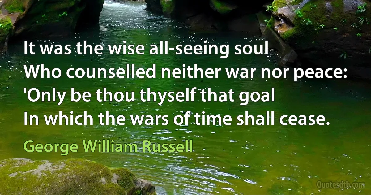 It was the wise all-seeing soul
Who counselled neither war nor peace:
'Only be thou thyself that goal
In which the wars of time shall cease. (George William Russell)