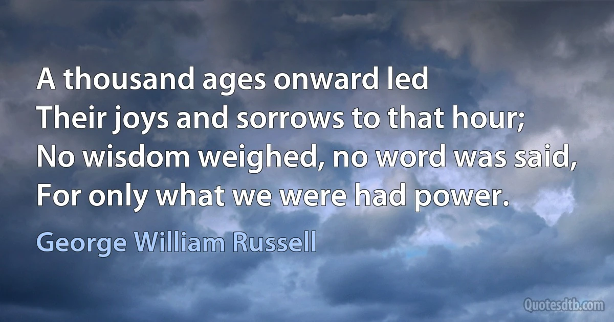 A thousand ages onward led
Their joys and sorrows to that hour;
No wisdom weighed, no word was said,
For only what we were had power. (George William Russell)