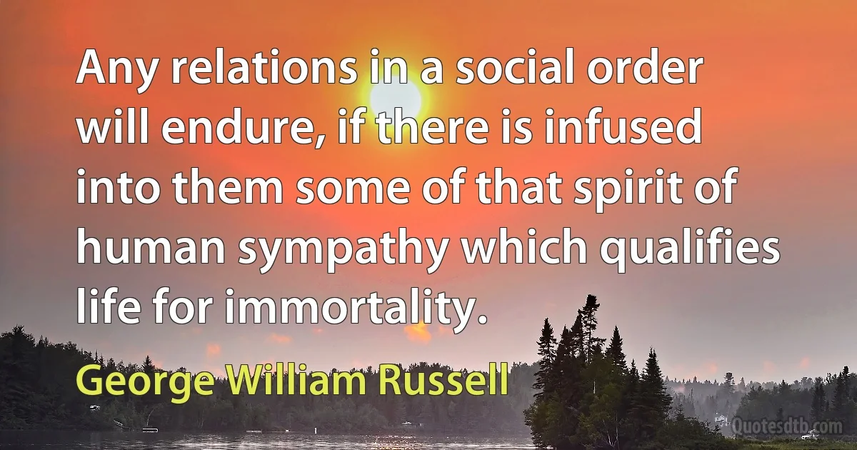 Any relations in a social order will endure, if there is infused into them some of that spirit of human sympathy which qualifies life for immortality. (George William Russell)