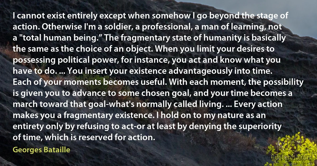 I cannot exist entirely except when somehow I go beyond the stage of action. Otherwise I'm a soldier, a professional, a man of learning, not a "total human being.” The fragmentary state of humanity is basically the same as the choice of an object. When you limit your desires to possessing political power, for instance, you act and know what you have to do. ... You insert your existence advantageously into time. Each of your moments becomes useful. With each moment, the possibility is given you to advance to some chosen goal, and your time becomes a march toward that goal-what's normally called living. ... Every action makes you a fragmentary existence. I hold on to my nature as an entirety only by refusing to act-or at least by denying the superiority of time, which is reserved for action. (Georges Bataille)