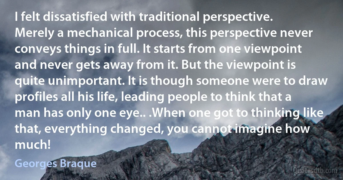 I felt dissatisfied with traditional perspective. Merely a mechanical process, this perspective never conveys things in full. It starts from one viewpoint and never gets away from it. But the viewpoint is quite unimportant. It is though someone were to draw profiles all his life, leading people to think that a man has only one eye.. .When one got to thinking like that, everything changed, you cannot imagine how much! (Georges Braque)