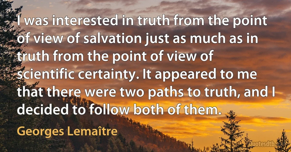 I was interested in truth from the point of view of salvation just as much as in truth from the point of view of scientific certainty. It appeared to me that there were two paths to truth, and I decided to follow both of them. (Georges Lemaître)