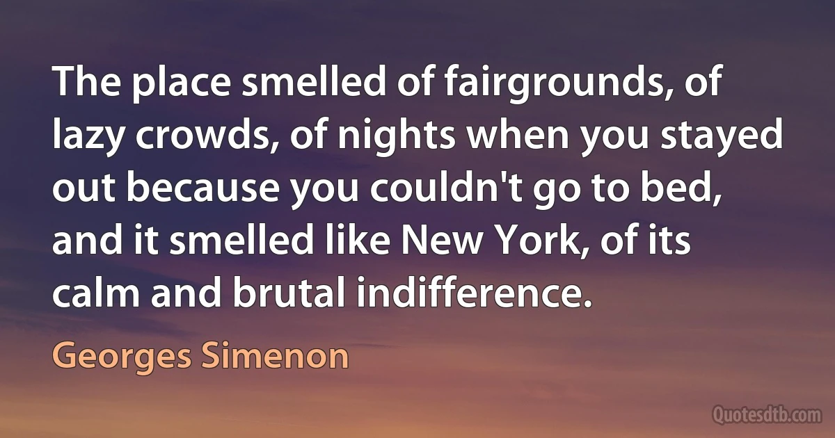 The place smelled of fairgrounds, of lazy crowds, of nights when you stayed out because you couldn't go to bed, and it smelled like New York, of its calm and brutal indifference. (Georges Simenon)