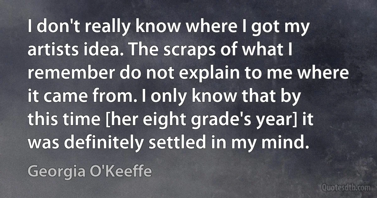 I don't really know where I got my artists idea. The scraps of what I remember do not explain to me where it came from. I only know that by this time [her eight grade's year] it was definitely settled in my mind. (Georgia O'Keeffe)