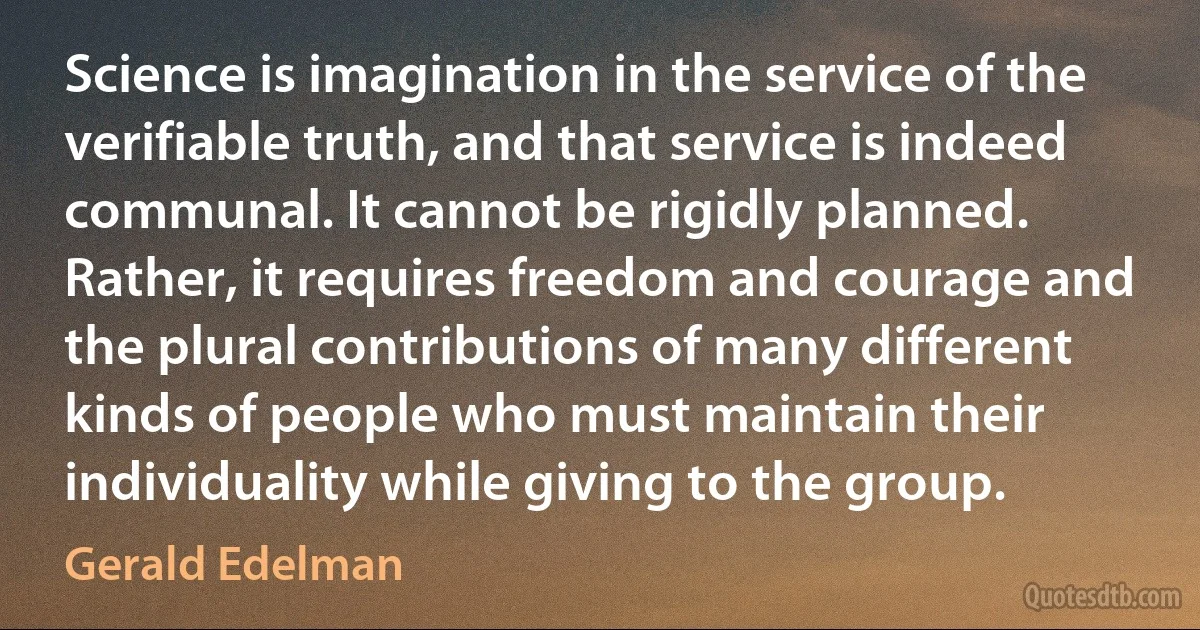 Science is imagination in the service of the verifiable truth, and that service is indeed communal. It cannot be rigidly planned. Rather, it requires freedom and courage and the plural contributions of many different kinds of people who must maintain their individuality while giving to the group. (Gerald Edelman)