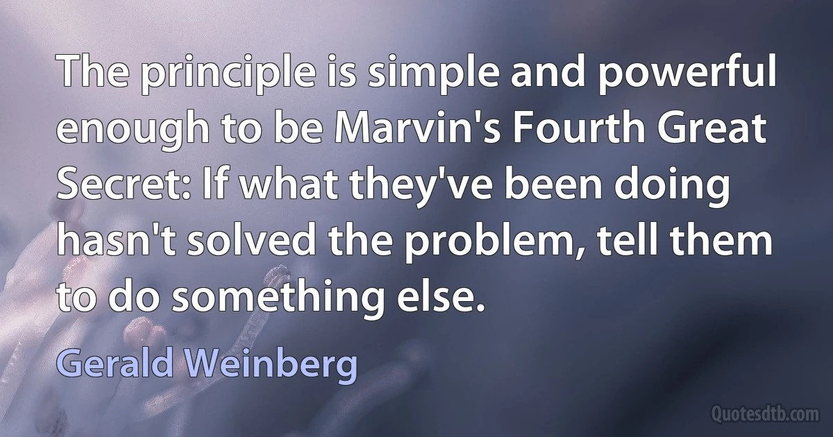 The principle is simple and powerful enough to be Marvin's Fourth Great Secret: If what they've been doing hasn't solved the problem, tell them to do something else. (Gerald Weinberg)