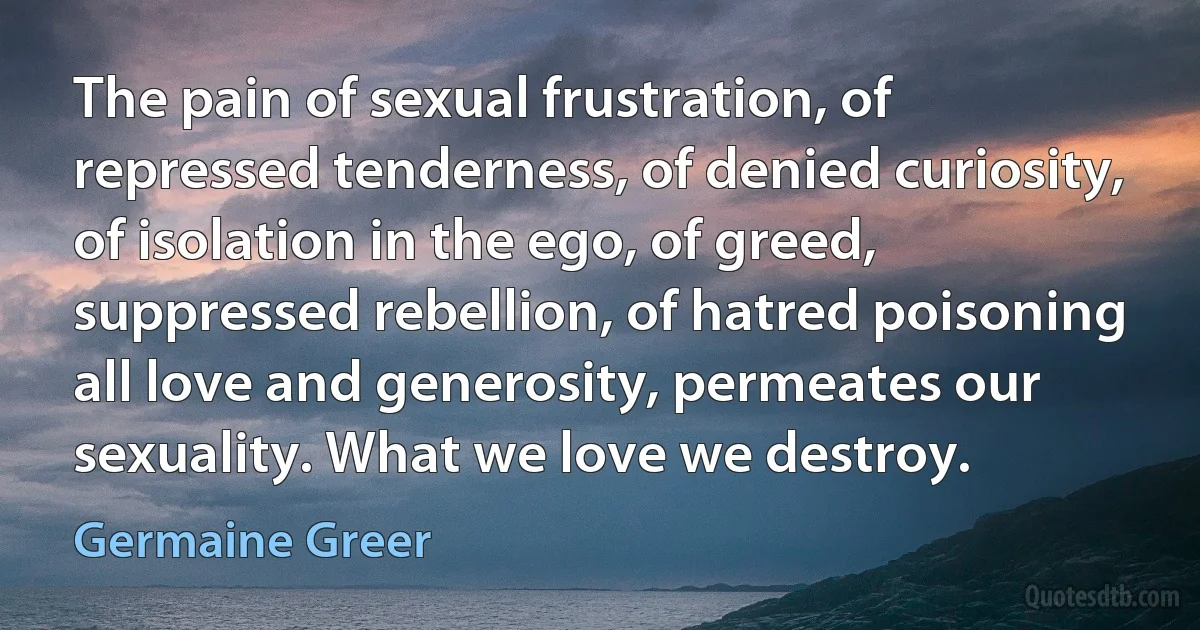 The pain of sexual frustration, of repressed tenderness, of denied curiosity, of isolation in the ego, of greed, suppressed rebellion, of hatred poisoning all love and generosity, permeates our sexuality. What we love we destroy. (Germaine Greer)