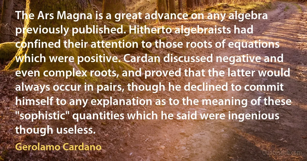 The Ars Magna is a great advance on any algebra previously published. Hitherto algebraists had confined their attention to those roots of equations which were positive. Cardan discussed negative and even complex roots, and proved that the latter would always occur in pairs, though he declined to commit himself to any explanation as to the meaning of these "sophistic" quantities which he said were ingenious though useless. (Gerolamo Cardano)