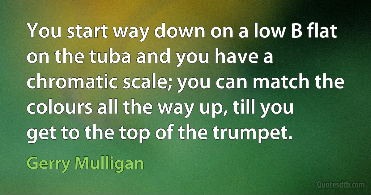 You start way down on a low B flat on the tuba and you have a chromatic scale; you can match the colours all the way up, till you get to the top of the trumpet. (Gerry Mulligan)