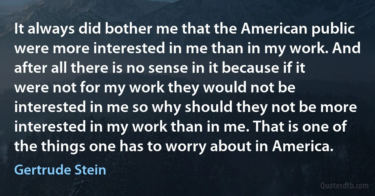 It always did bother me that the American public were more interested in me than in my work. And after all there is no sense in it because if it were not for my work they would not be interested in me so why should they not be more interested in my work than in me. That is one of the things one has to worry about in America. (Gertrude Stein)