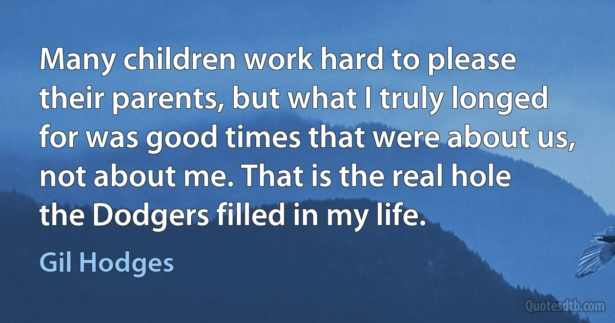 Many children work hard to please their parents, but what I truly longed for was good times that were about us, not about me. That is the real hole the Dodgers filled in my life. (Gil Hodges)