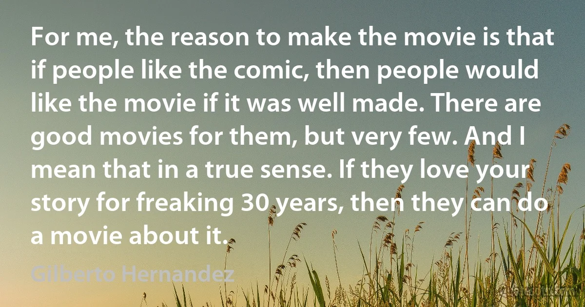 For me, the reason to make the movie is that if people like the comic, then people would like the movie if it was well made. There are good movies for them, but very few. And I mean that in a true sense. If they love your story for freaking 30 years, then they can do a movie about it. (Gilberto Hernandez)