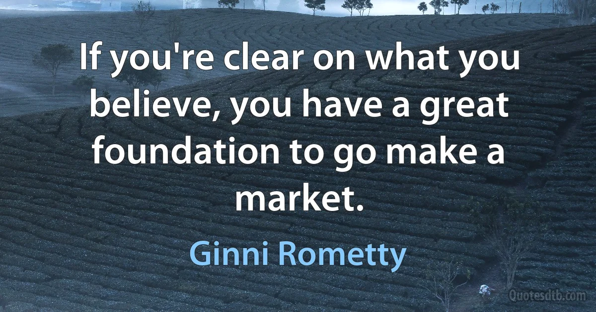 If you're clear on what you believe, you have a great foundation to go make a market. (Ginni Rometty)