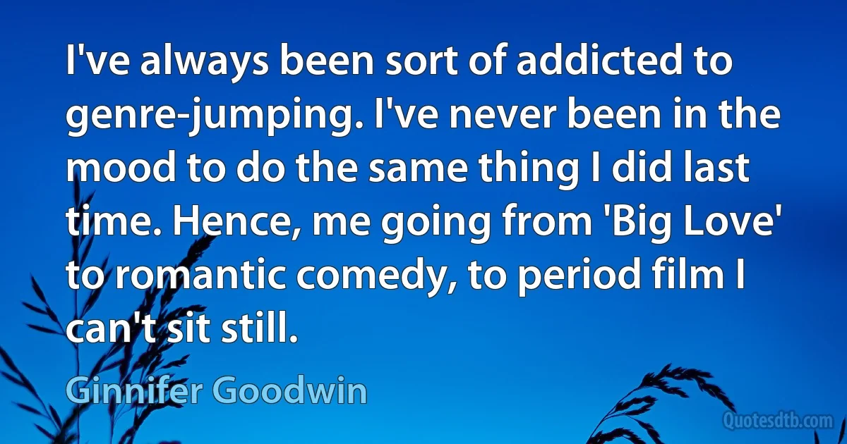 I've always been sort of addicted to genre-jumping. I've never been in the mood to do the same thing I did last time. Hence, me going from 'Big Love' to romantic comedy, to period film I can't sit still. (Ginnifer Goodwin)