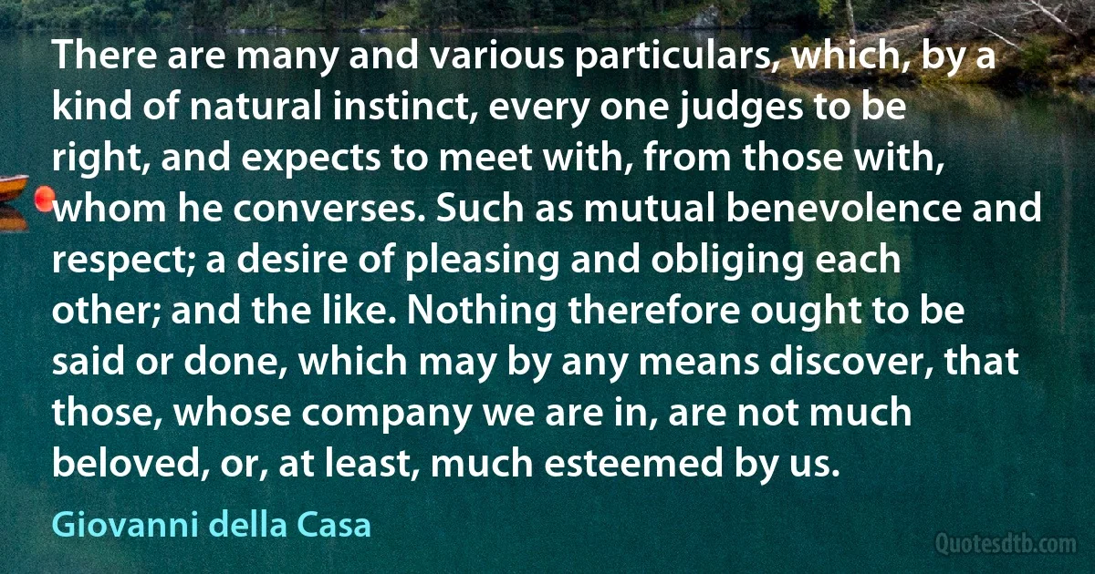 There are many and various particulars, which, by a kind of natural instinct, every one judges to be right, and expects to meet with, from those with, whom he converses. Such as mutual benevolence and respect; a desire of pleasing and obliging each other; and the like. Nothing therefore ought to be said or done, which may by any means discover, that those, whose company we are in, are not much beloved, or, at least, much esteemed by us. (Giovanni della Casa)