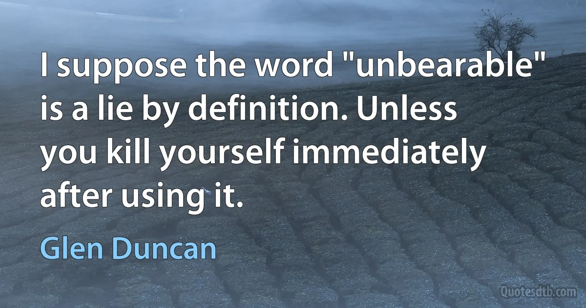 I suppose the word "unbearable" is a lie by definition. Unless you kill yourself immediately after using it. (Glen Duncan)