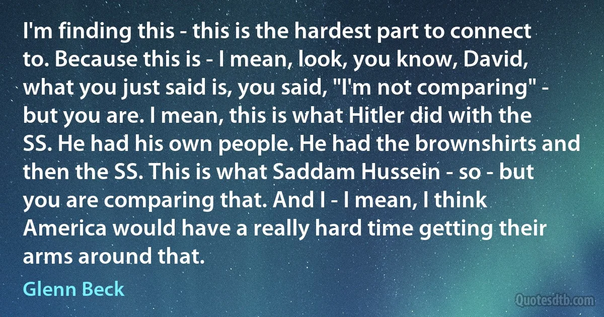 I'm finding this - this is the hardest part to connect to. Because this is - I mean, look, you know, David, what you just said is, you said, "I'm not comparing" - but you are. I mean, this is what Hitler did with the SS. He had his own people. He had the brownshirts and then the SS. This is what Saddam Hussein - so - but you are comparing that. And I - I mean, I think America would have a really hard time getting their arms around that. (Glenn Beck)