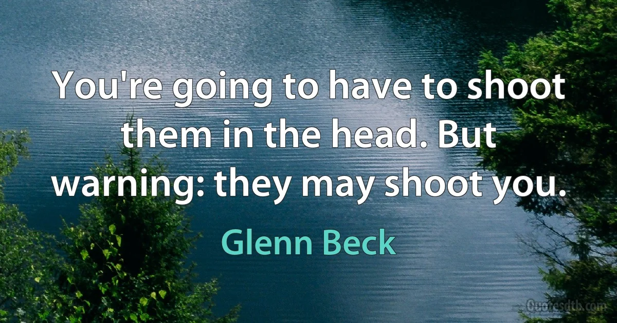 You're going to have to shoot them in the head. But warning: they may shoot you. (Glenn Beck)