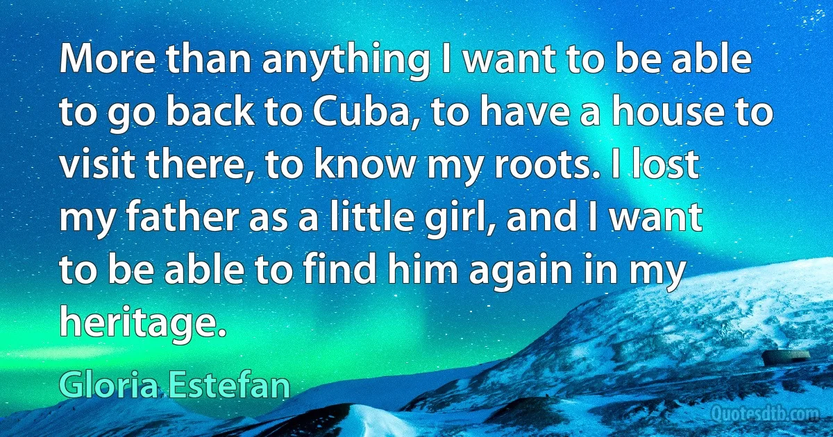 More than anything I want to be able to go back to Cuba, to have a house to visit there, to know my roots. I lost my father as a little girl, and I want to be able to find him again in my heritage. (Gloria Estefan)