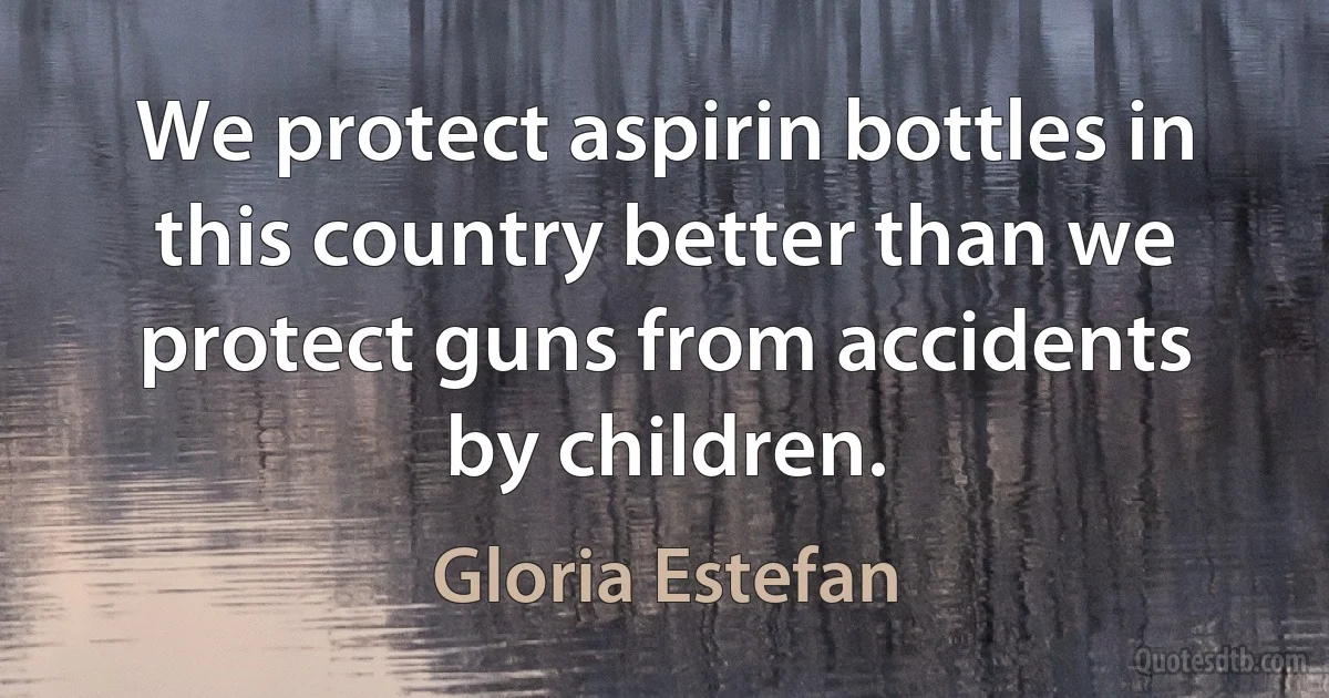 We protect aspirin bottles in this country better than we protect guns from accidents by children. (Gloria Estefan)