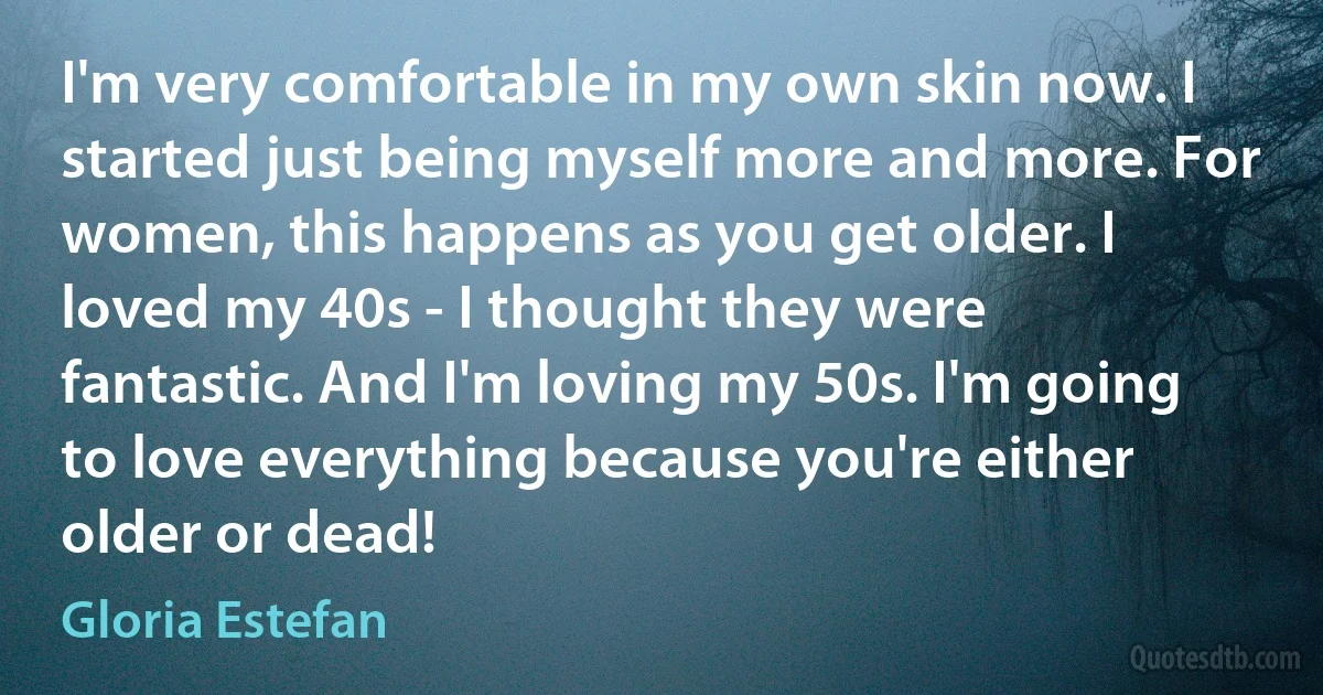 I'm very comfortable in my own skin now. I started just being myself more and more. For women, this happens as you get older. I loved my 40s - I thought they were fantastic. And I'm loving my 50s. I'm going to love everything because you're either older or dead! (Gloria Estefan)